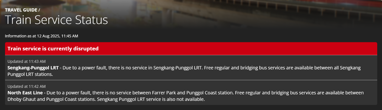 Train service is currently disrupted; Updated at 11:43 AM; Sengkang-Punggol LRT - Due to a power fault, there is no service in Sengkang-Punggol LRT. Free regular and bridging bus services are available between all Sengkang Punggol LRT stations; Updated at 11:42 AM; North East Line - Due to a power fault, there is no service between Farrer Park and Punggol Coast station. Free regular and bridging bus services are available between Dhoby Ghaut and Punggol Coast stations. Sengkang Punggol LRT service is also not available